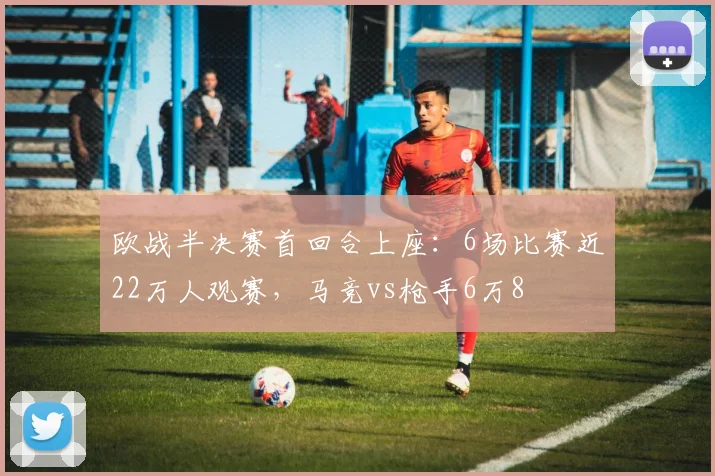 欧战半决赛首回合上座：6场比赛近22万人观赛，马竞vs枪手6万8