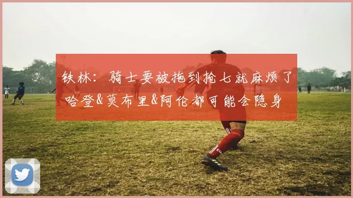 铁林：骑士要被拖到抢七就麻烦了 哈登&莫布里&阿伦都可能会隐身