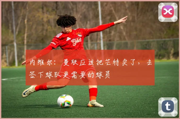 内维尔：曼联应该把芒特卖了，去签下球队更需要的球员