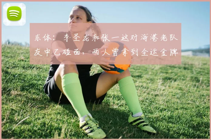 东体：李圣龙和张一这对海港老队友中乙碰面，两人曾拿到全运金牌