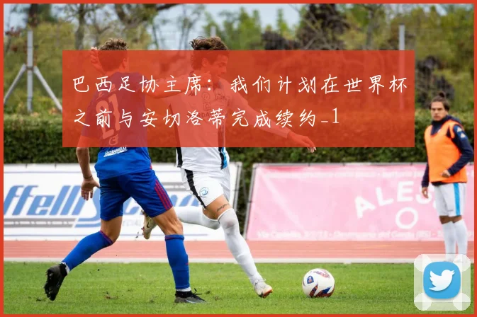 巴西足协主席：我们计划在世界杯之前与安切洛蒂完成续约_1
