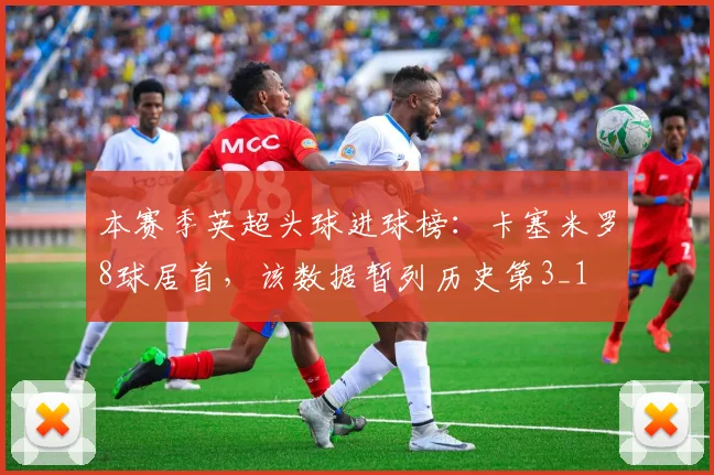 本赛季英超头球进球榜：卡塞米罗8球居首，该数据暂列历史第3_1